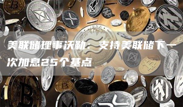 美联储加息25基点获支持：沃勒发声