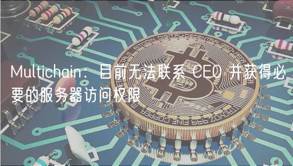 Multichain跨链服务中断：无法联系CEO