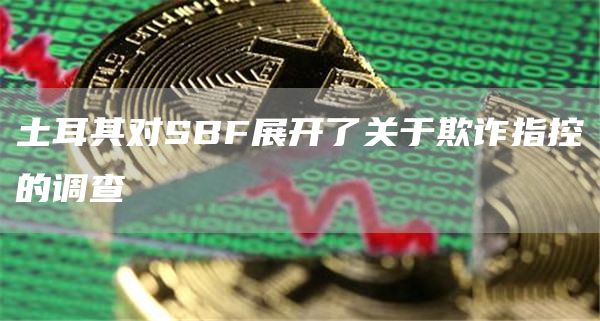 SBF在土耳其面临欺诈调查：FTX前CEO全球法律困境加剧