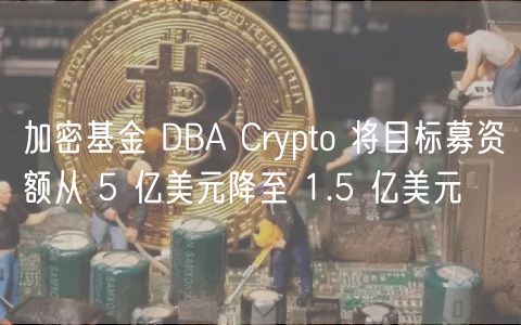 加密基金DBA缩水：募资额骤降至1.5亿